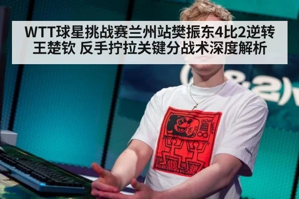 WTT球星挑战赛兰州站樊振东4比2逆转王楚钦 反手拧拉关键分战术深度解析